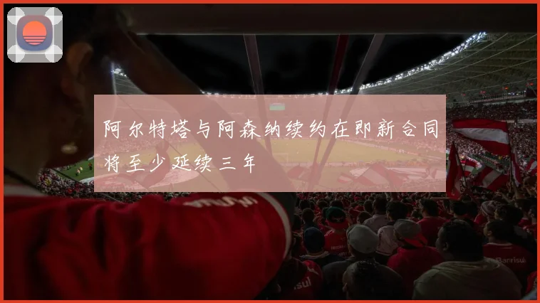 阿尔特塔与阿森纳续约在即新合同将至少延续三年