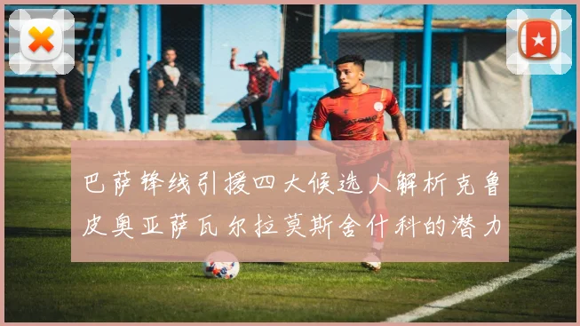 巴萨锋线引援四大候选人解析克鲁皮奥亚萨瓦尔拉莫斯舍什科的潜力与前景