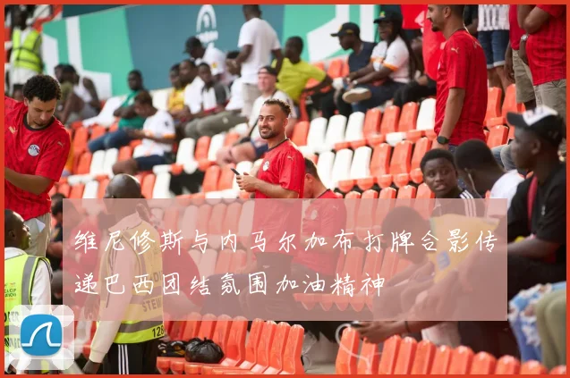 维尼修斯与内马尔加布打牌合影传递巴西团结氛围加油精神