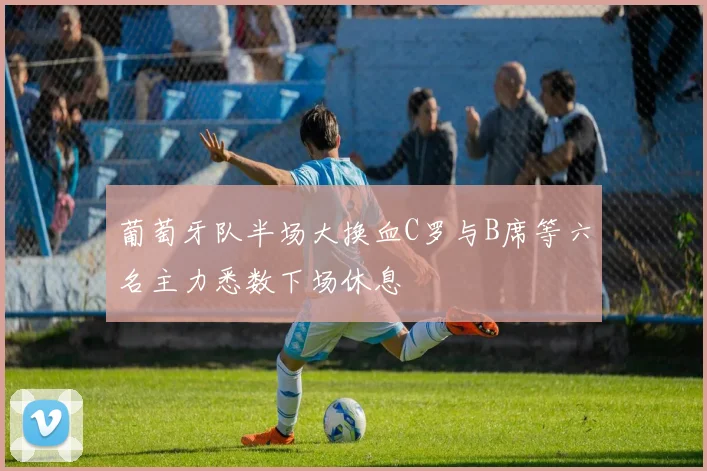 葡萄牙队半场大换血C罗与B席等六名主力悉数下场休息