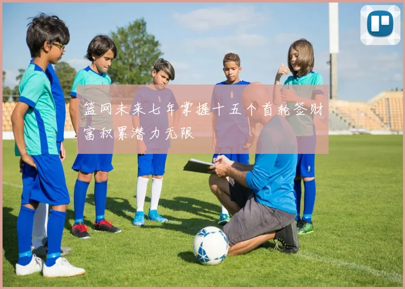 篮网未来七年掌握十五个首轮签财富积累潜力无限
