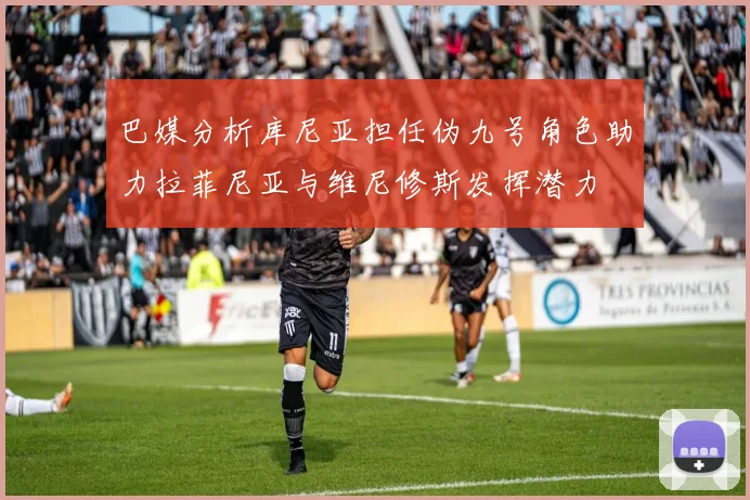 巴媒分析库尼亚担任伪九号角色助力拉菲尼亚与维尼修斯发挥潜力