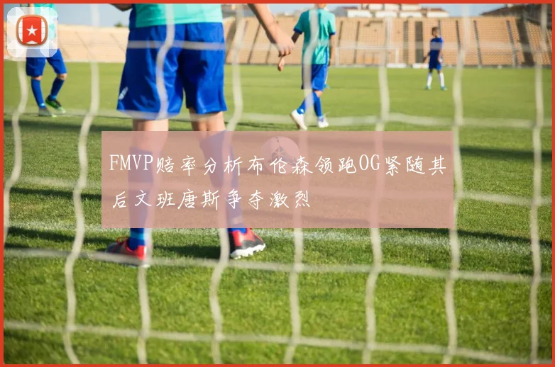 FMVP赔率分析布伦森领跑OG紧随其后文班唐斯争夺激烈