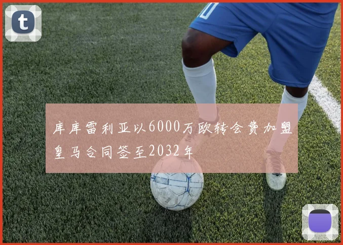 库库雷利亚以6000万欧转会费加盟皇马合同签至2032年
