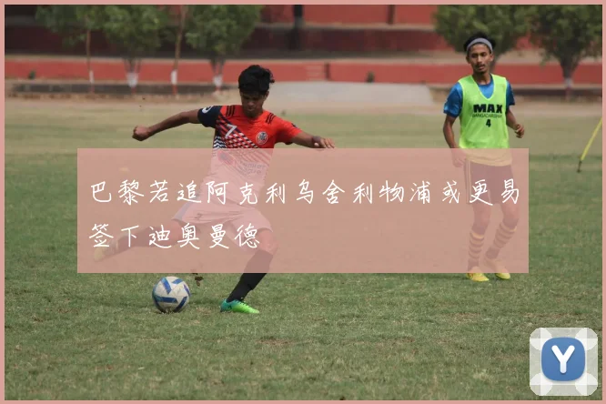 巴黎若追阿克利乌舍利物浦或更易签下迪奥曼德