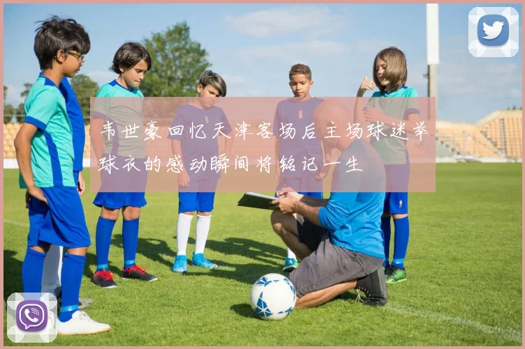 韦世豪回忆天津客场后主场球迷举球衣的感动瞬间将铭记一生
