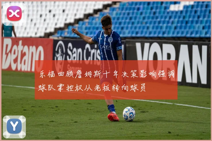 乐福回顾詹姆斯十年决策影响强调球队掌控权从老板转向球员