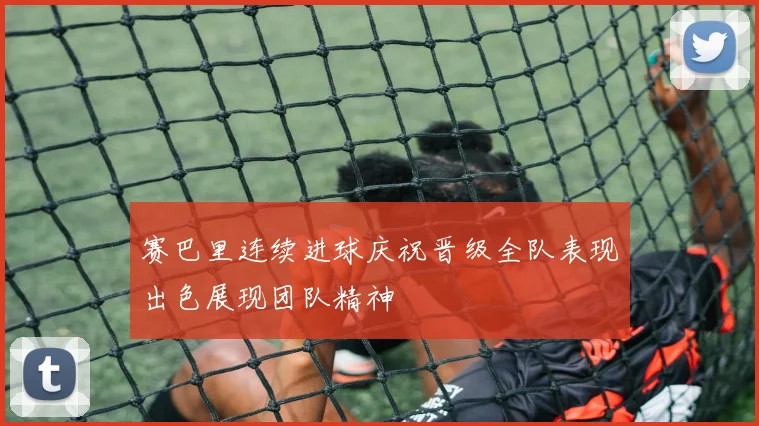 赛巴里连续进球庆祝晋级全队表现出色展现团队精神