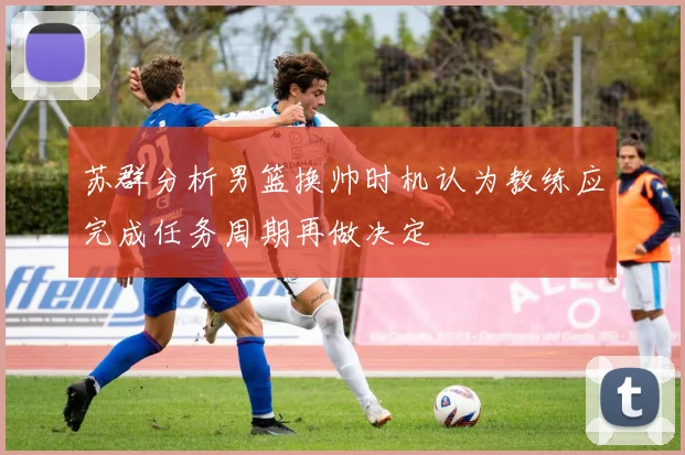 苏群分析男篮换帅时机认为教练应完成任务周期再做决定