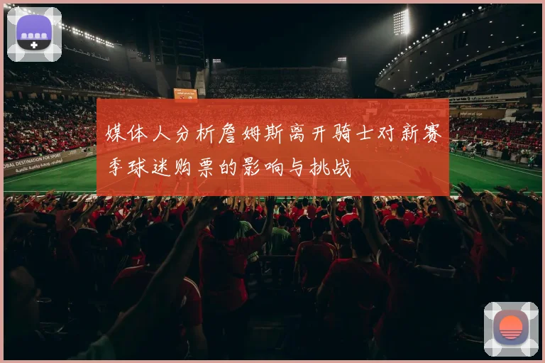 媒体人分析詹姆斯离开骑士对新赛季球迷购票的影响与挑战